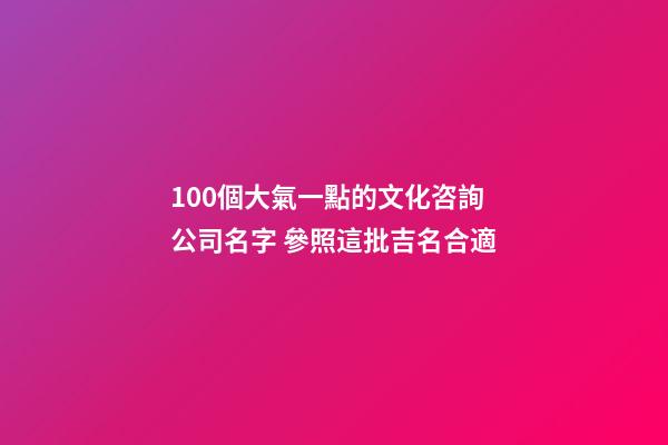 100個大氣一點的文化咨詢公司名字 參照這批吉名合適